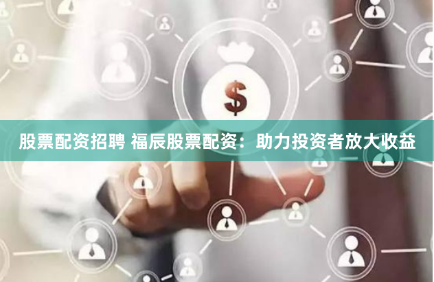 股票配资招聘 福辰股票配资：助力投资者放大收益