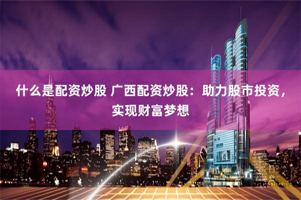 什么是配资炒股 广西配资炒股：助力股市投资，实现财富梦想