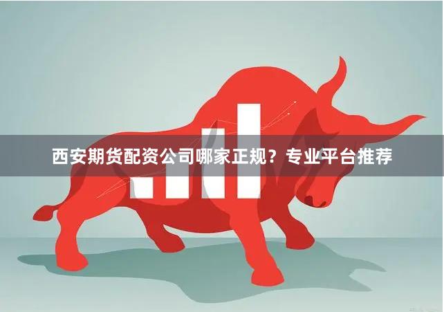 西安期货配资公司哪家正规？专业平台推荐